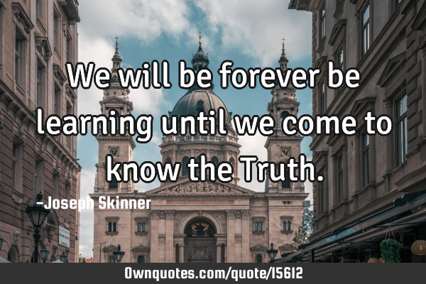 We will be forever be learning until we come to know the T