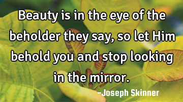 Beauty is in the eye of the beholder they say, so let Him behold you and stop looking in the mirror.