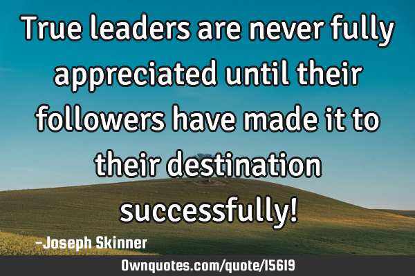 True leaders are never fully appreciated until their followers have made it to their destination