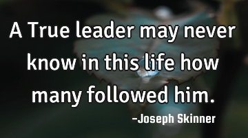 A True leader may never know in this life how many followed him.