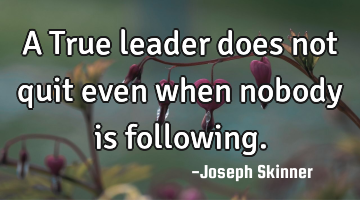A True leader does not quit even when nobody is following.