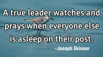 A true leader watches and prays when everyone else is asleep on their post.