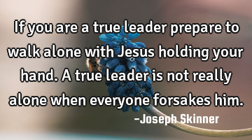 If you are a true leader prepare to walk alone with Jesus holding your hand. A true leader is not