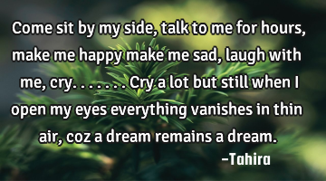 Come sit by my side, talk to me for hours, make me happy make me sad, laugh with me, cry.......cry