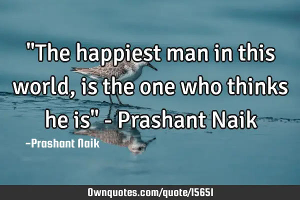 "The happiest man in this world, is the one who thinks he is" - Prashant N