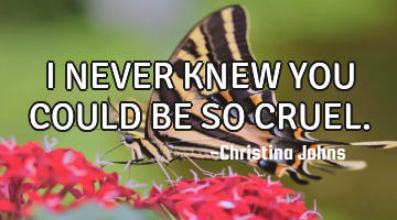 I NEVER KNEW YOU COULD BE SO CRUEL.