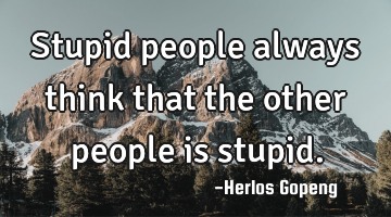 Stupid people always think that the other people is stupid.