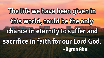 The life we have been given in this world, could be the only chance in eternity to suffer and