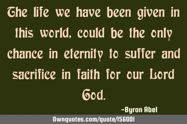 The life we have been given in this world, could be the only chance in eternity to suffer and