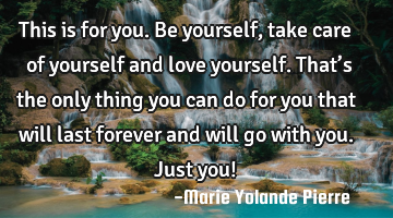 This is for you. Be yourself, take care of yourself and love yourself. That’s the only thing you