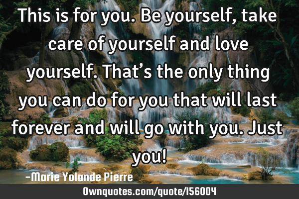This is for you. Be yourself, take care of yourself and love yourself. That’s the only thing you