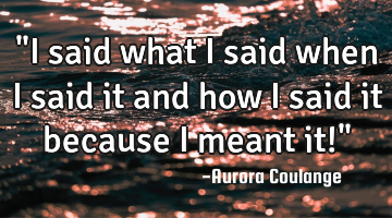 "I said what I said when I said it and how I said it because I meant it!"