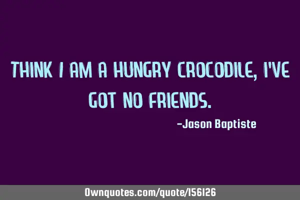 Think i am a hungry crocodile, i