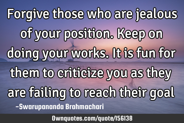 Forgive those who are jealous of your position. Keep on doing your works. It is fun for them to