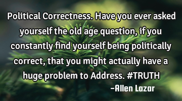 Political Correctness. Have you ever asked yourself the old age question, if you constantly find