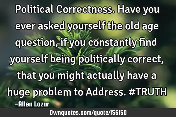 Political Correctness. Have you ever asked yourself the old age question, if you constantly find
