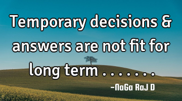 Temporary decisions & answers are not fit for long term .......