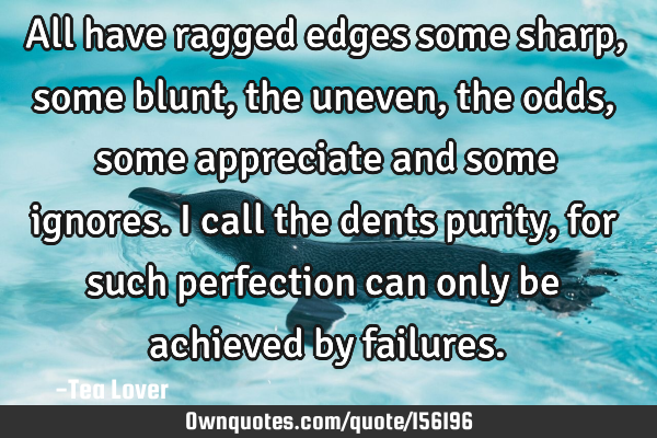 All have ragged edges some sharp, some blunt, the uneven, the odds, some appreciate and some