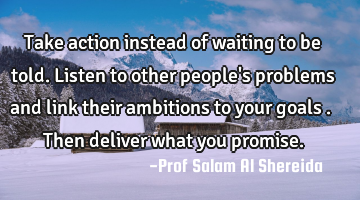 Take action instead of waiting to be told. Listen to other people