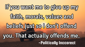 If you want me to give up my faith, morals, values and beliefs just so i don