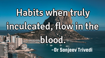 Habits when truly inculcated, flow in the