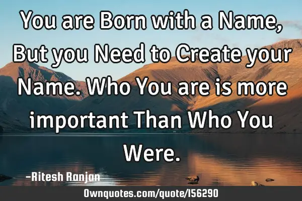 You are Born with a Name, But you Need to Create your Name. Who You are is more important Than Who Y