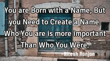 You are Born with a Name, But you Need to Create a Name. Who You are is more important Than Who You
