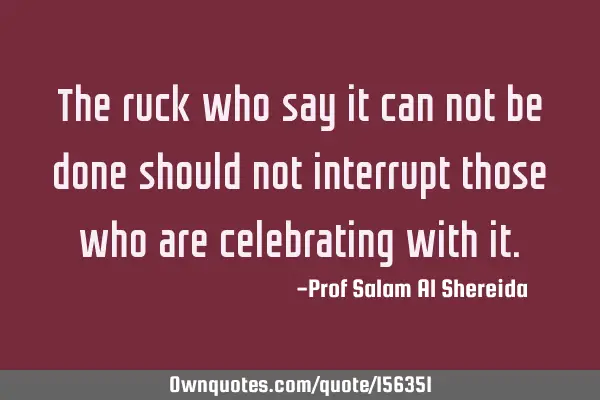 The ruck who say it can not be done should not interrupt those who are celebrating with