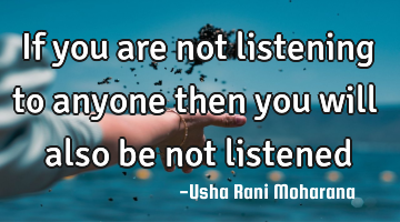 If you are not listening to anyone then you will also be not listened