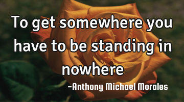  To get somewhere you have to be standing in nowhere 