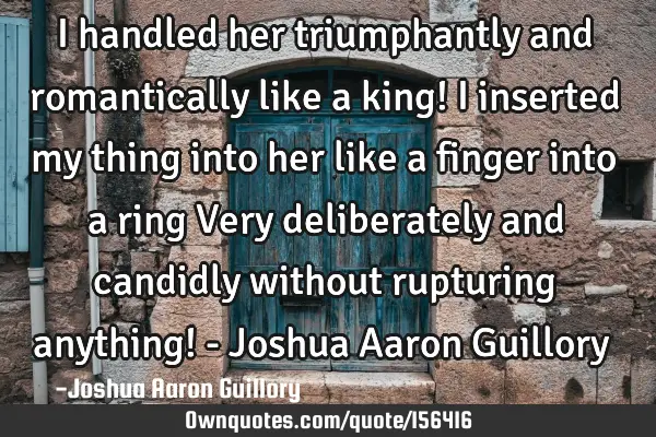 I handled her triumphantly and romantically like a king! I inserted my thing into her like a finger