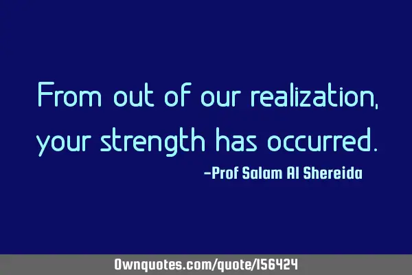 From out of our realization, your strength has