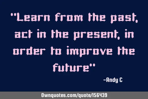 "Learn from the past, act in the present, in order to improve the future"