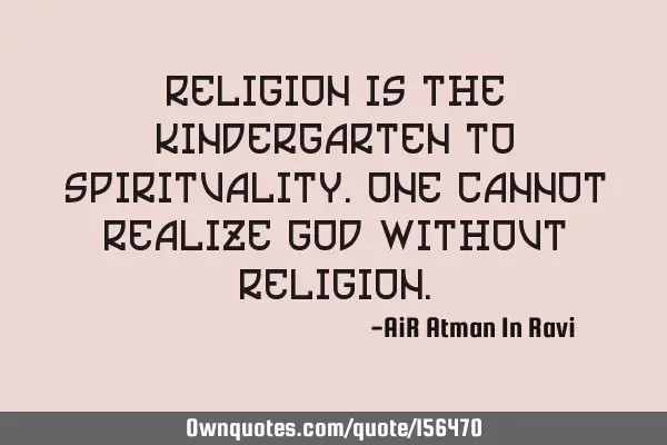 Religion is the Kindergarten to Spirituality. One cannot Realize God without R