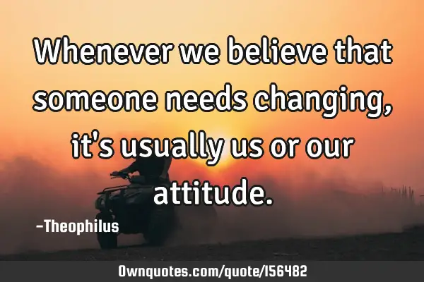 Whenever we believe that someone needs changing, it