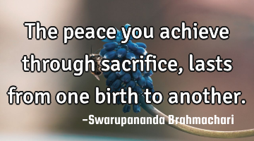 The peace you achieve through sacrifice, lasts from one birth to another.
