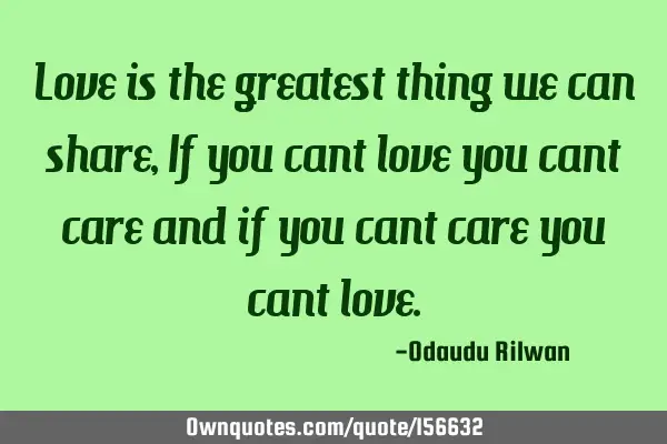 Love is the
 greatest thing we can share, If you cant love you cant care and if you cant care you