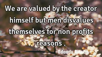 We are valued by the creator himself but men disvalues themselves for non profits reasons .