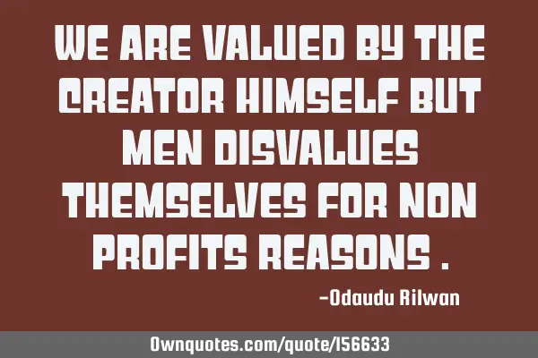 We are valued by the creator himself but men disvalues themselves for non profits reasons
