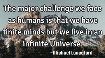 The major challenge we face as humans is that we have finite minds but we live in an infinite U