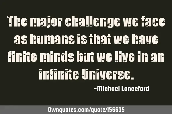 The major challenge we face as humans is that we have finite minds but we live in an infinite U