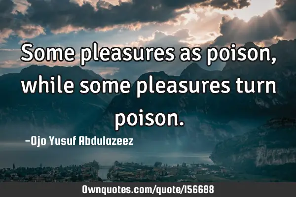 Some pleasures as poison,while some pleasures turn
