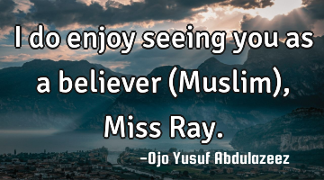 I do enjoy seeing you as a believer (Muslim), Miss Ray.