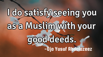 I do satisfy seeing you as a Muslim with your good deeds.