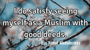 I do satisfy seeing myself as a Muslim with good deeds.