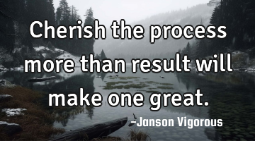 Cherish the process more than result will make one great.