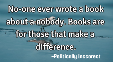 No-one ever wrote a book about a nobody. Books are for those that make a difference.