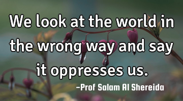 We look at the world in the wrong way and say it oppresses us.