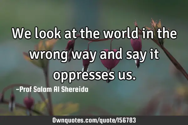 We look at the world in the wrong way and say it oppresses