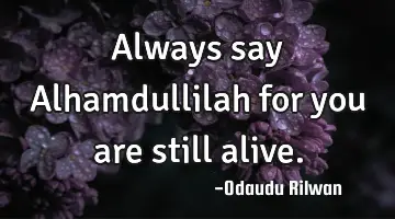 Always say Alhamdullilah for you are still alive.